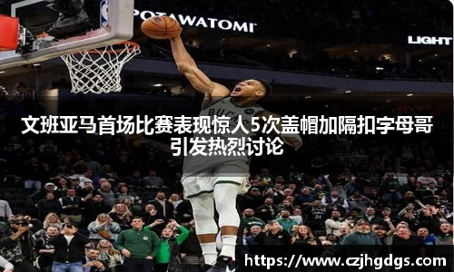 文班亚马首场比赛表现惊人5次盖帽加隔扣字母哥引发热烈讨论
